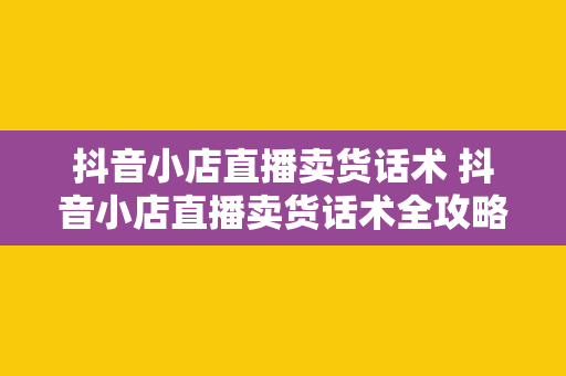 抖音小店直播卖货话术 抖音小店直播卖货话术全攻略：轻松打动消费者，助力成交翻倍！