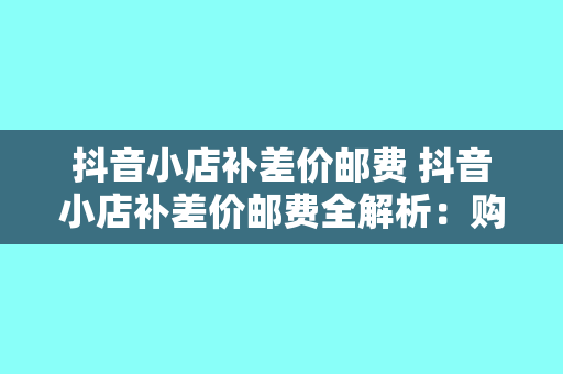 抖音小店补差价邮费 抖音小店补差价邮费全解析：购物攻略与实操指南