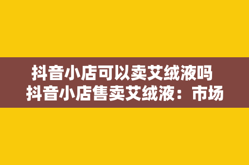 抖音小店可以卖艾绒液吗 抖音小店售卖艾绒液：市场潜力与合规策略