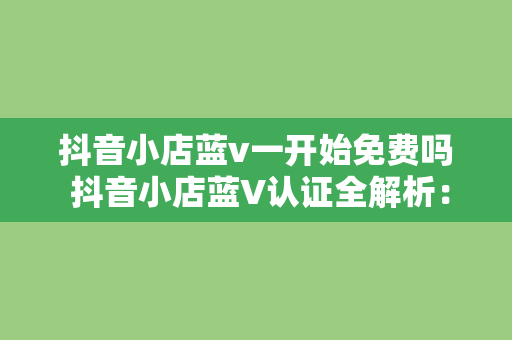 抖音小店蓝v一开始免费吗 抖音小店蓝V认证全解析：免费吗？有何优势？如何申请？