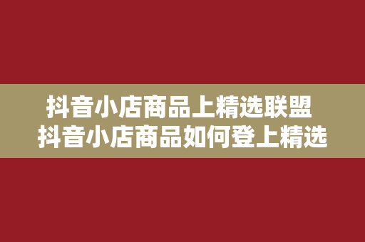 抖音小店商品上精选联盟 抖音小店商品如何登上精选联盟？全方位攻略指南！