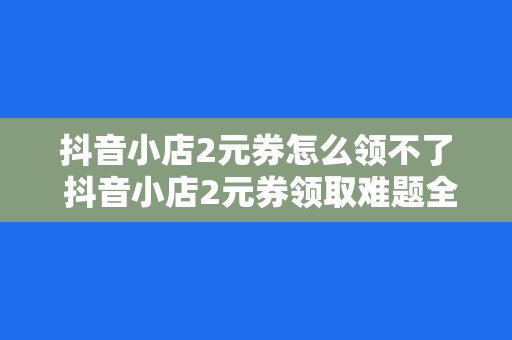 抖音小店2元券怎么领不了 抖音小店2元券领取难题全面解析：原因、解决方案与实用技巧