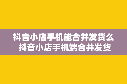 抖音小店手机能合并发货么 抖音小店手机端合并发货操作指南