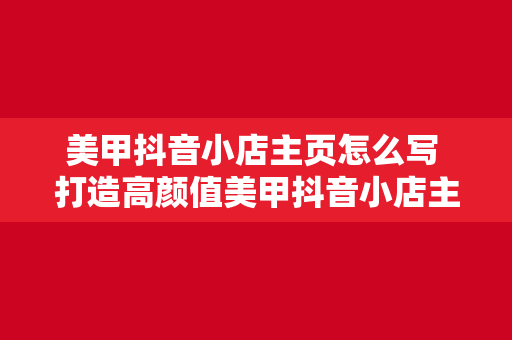 美甲抖音小店主页怎么写 打造高颜值美甲抖音小店主页，轻松吸引顾客眼球