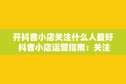 开抖音小店关注什么人最好 抖音小店运营指南：关注谁才能助你脱颖而出？