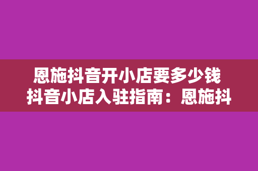 恩施抖音开小店要多少钱 抖音小店入驻指南：恩施抖音开小店要多少钱及相关费用解析