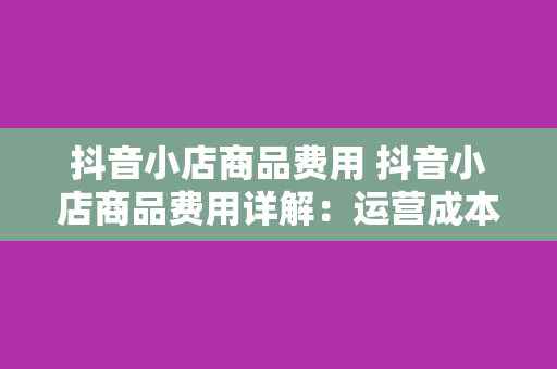 抖音小店商品费用 抖音小店商品费用详解：运营成本、费用结构与节省策略