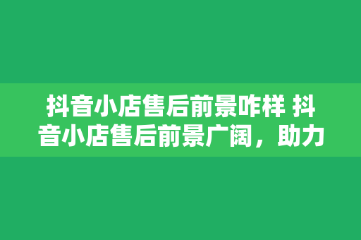 抖音小店售后前景咋样 抖音小店售后前景广阔，助力电商产业高质量发展