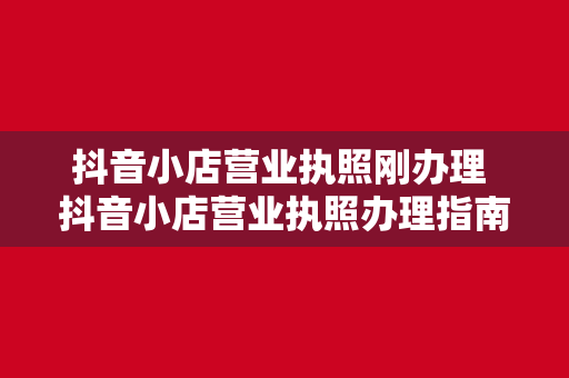 抖音小店营业执照刚办理 抖音小店营业执照办理指南：新手商家必看教程