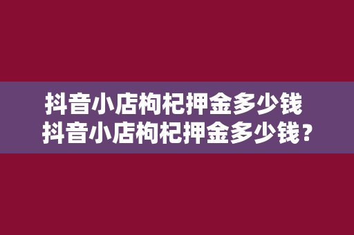 抖音小店枸杞押金多少钱 抖音小店枸杞押金多少钱？一文详细了解枸杞小店开设费用及流程