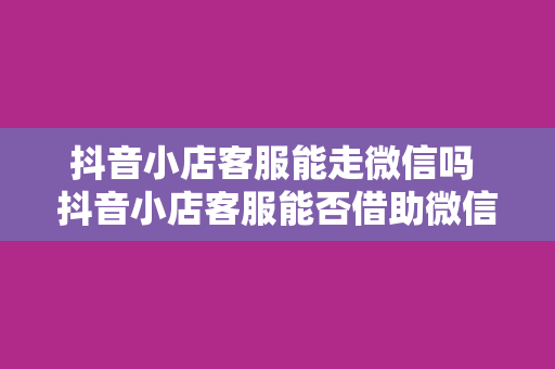 抖音小店客服能走微信吗 抖音小店客服能否借助微信平台？全方位解析抖音小店客服与微信的结合可能性