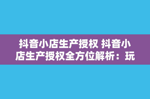 抖音小店生产授权 抖音小店生产授权全方位解析：玩法、优势与实操指南