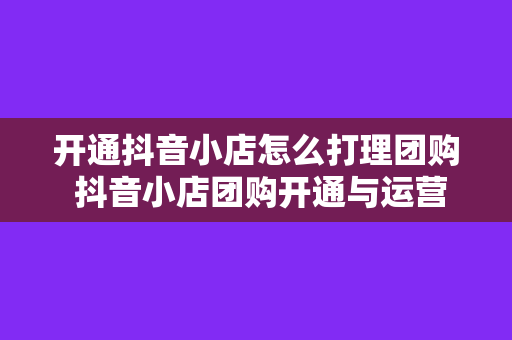 开通抖音小店怎么打理团购 抖音小店团购开通与运营攻略大全