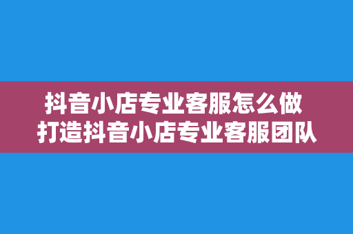 抖音小店专业客服怎么做 打造抖音小店专业客服团队，提升客户满意度与业绩