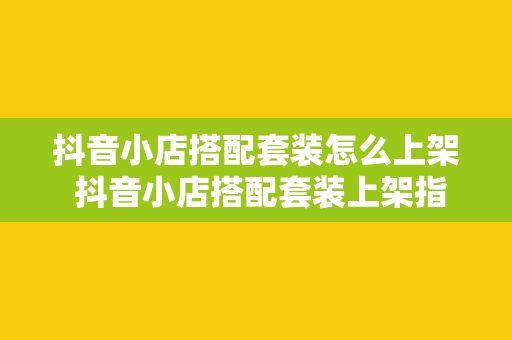 抖音小店搭配套装怎么上架 抖音小店搭配套装上架指南：轻松打造热销产品