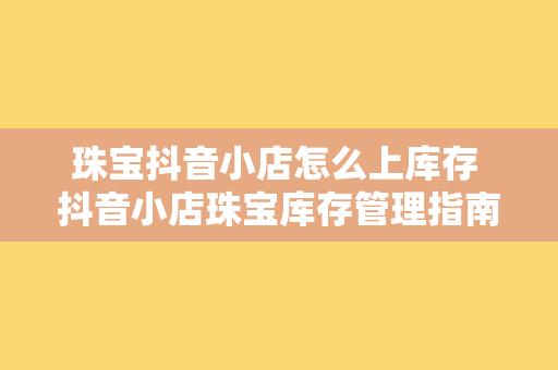 珠宝抖音小店怎么上库存 抖音小店珠宝库存管理指南：轻松上手，高效运营