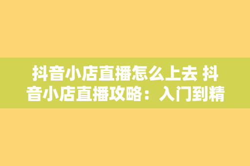 抖音小店直播怎么上去 抖音小店直播攻略：入门到精通，轻松上手实操指南