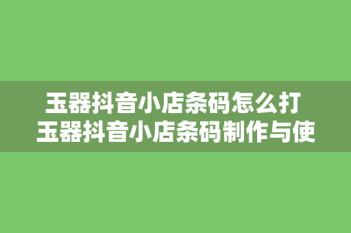 玉器抖音小店条码怎么打 玉器抖音小店条码制作与使用指南