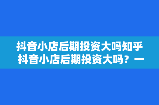 抖音小店后期投资大吗知乎 抖音小店后期投资大吗？一文揭秘抖音小店投资成本与盈利潜力