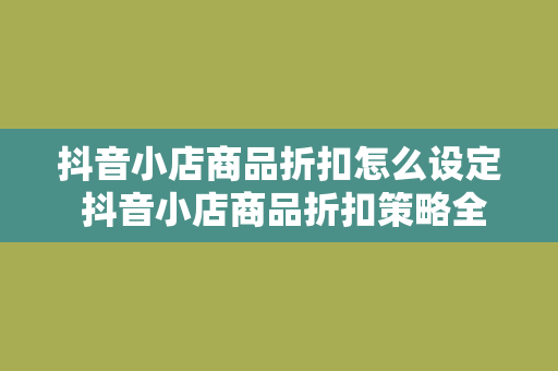 抖音小店商品折扣怎么设定 抖音小店商品折扣策略全解析：轻松提升销量和转化率