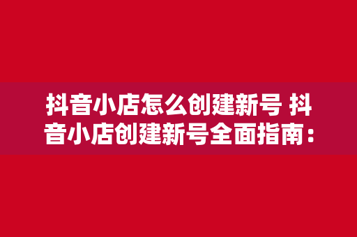 抖音小店怎么创建新号 抖音小店创建新号全面指南：从注册到运营一站式掌握