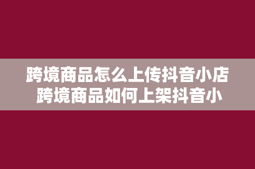 跨境商品怎么上传抖音小店 跨境商品如何上架抖音小店一站式操作指南