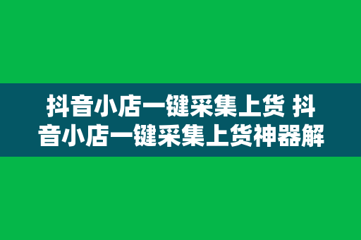 抖音小店一键采集上货 抖音小店一键采集上货神器解放双手，助力电商高效运营！