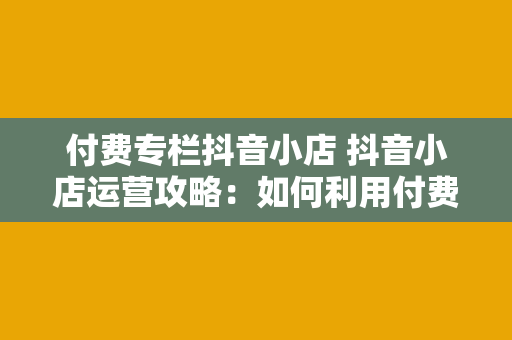 付费专栏抖音小店 抖音小店运营攻略：如何利用付费专栏实现盈利最大化？