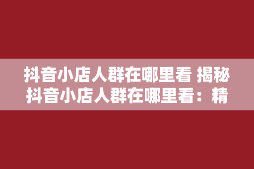 抖音小店人群在哪里看 揭秘抖音小店人群在哪里看：精准定位消费者，引爆店铺销量