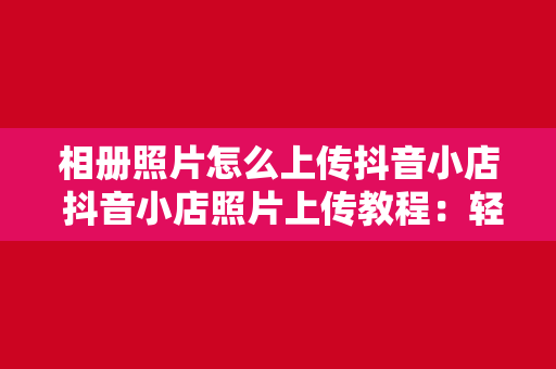 相册照片怎么上传抖音小店 抖音小店照片上传教程：轻松上手，一键发布