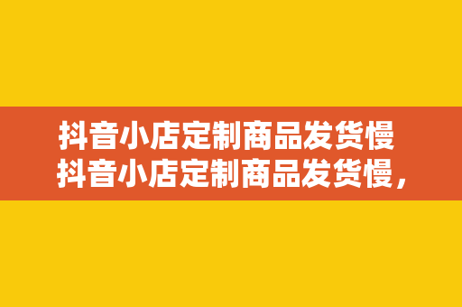 抖音小店定制商品发货慢 抖音小店定制商品发货慢，影响购物体验的背后原因剖析