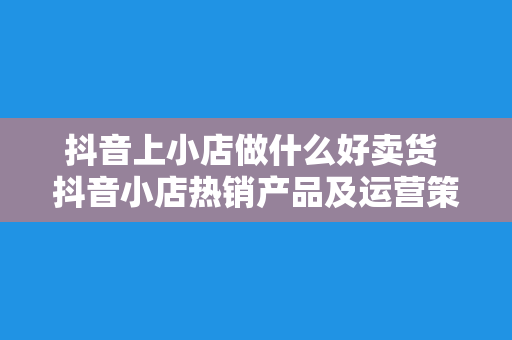 抖音上小店做什么好卖货 抖音小店热销产品及运营策略揭秘