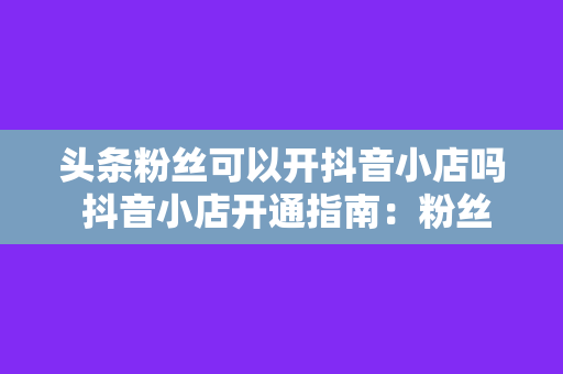 头条粉丝可以开抖音小店吗 抖音小店开通指南：粉丝能否在头条上开店？一文详解！