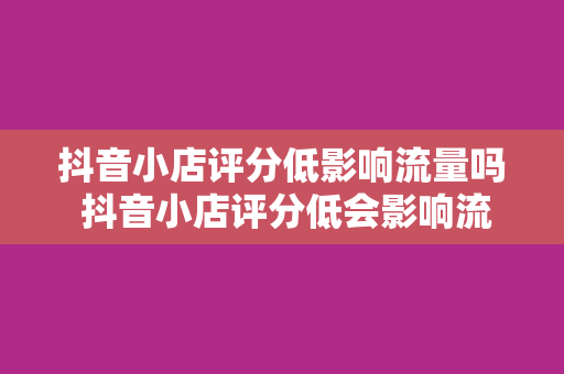 抖音小店评分低影响流量吗 抖音小店评分低会影响流量吗？全方位解析抖音小店评分的秘密