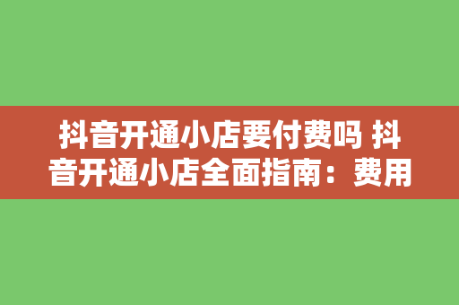 抖音开通小店要付费吗 抖音开通小店全面指南：费用、流程与运营策略