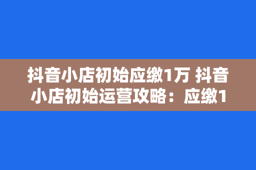 抖音小店初始应缴1万 抖音小店初始运营攻略：应缴1万，如何最大化投资回报？