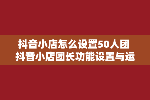 抖音小店怎么设置50人团 抖音小店团长功能设置与运营策略指南