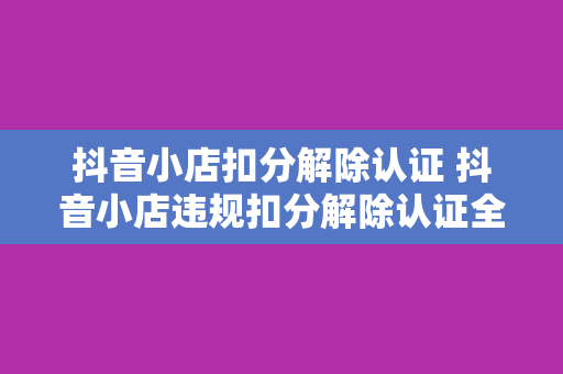 抖音小店扣分解除认证 抖音小店违规扣分解除认证全攻略：从了解规定到恢复信誉