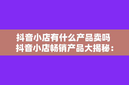 抖音小店有什么产品卖吗 抖音小店畅销产品大揭秘：从这里找到你的购物灵感