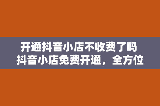 开通抖音小店不收费了吗 抖音小店免费开通，全方位解析抖音小店新政策