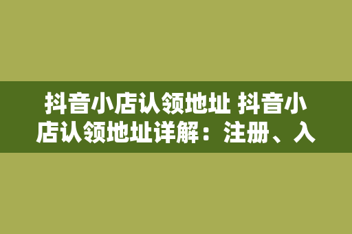 抖音小店认领地址 抖音小店认领地址详解：注册、入驻、管理一站式指南