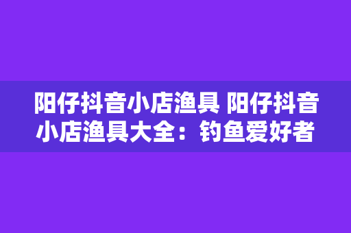 阳仔抖音小店渔具 阳仔抖音小店渔具大全：钓鱼爱好者的必备神器！