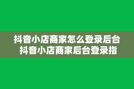 抖音小店商家怎么登录后台 抖音小店商家后台登录指南及运营攻略