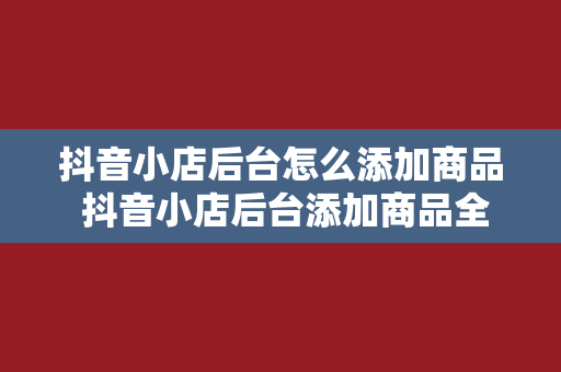 抖音小店后台怎么添加商品 抖音小店后台添加商品全攻略：轻松上手，玩转电商时代