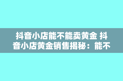 抖音小店能不能卖黄金 抖音小店黄金销售揭秘：能不能卖？如何合规经营？