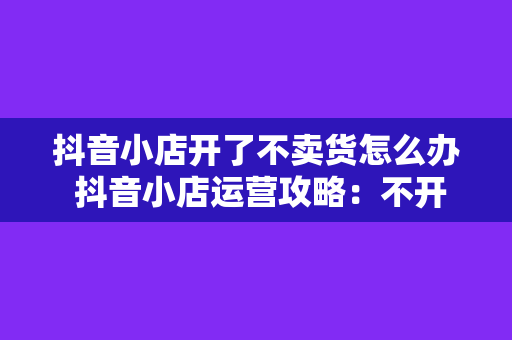 抖音小店开了不卖货怎么办 抖音小店运营攻略：不开售也能吸引客流的秘密