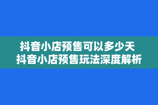 抖音小店预售可以多少天 抖音小店预售玩法深度解析：预售周期、操作步骤与实战策略