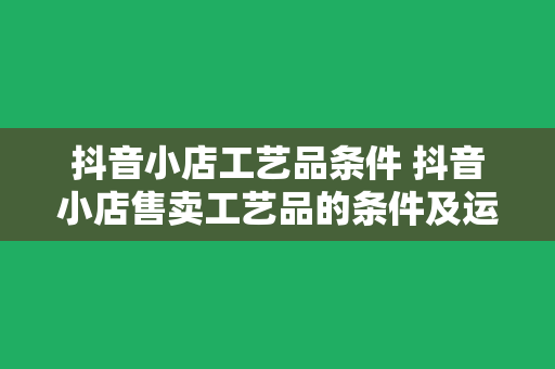 抖音小店工艺品条件 抖音小店售卖工艺品的条件及运营策略