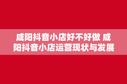 咸阳抖音小店好不好做 咸阳抖音小店运营现状与发展潜力分析