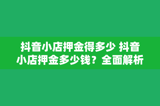 抖音小店押金得多少 抖音小店押金多少钱？全面解析抖音小店押金及相关事项